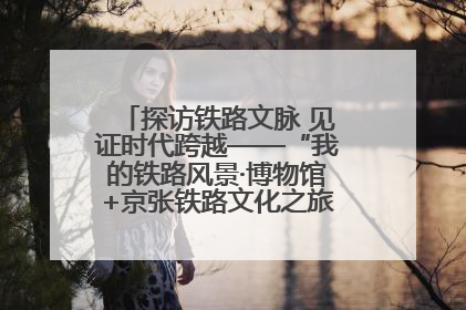 探访铁路文脉 见证时代跨越——“我的铁路风景·博物馆+京张铁路文化之旅”活动在京启动